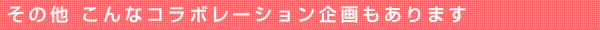 その他 こんなコラボレーション企画もあります
